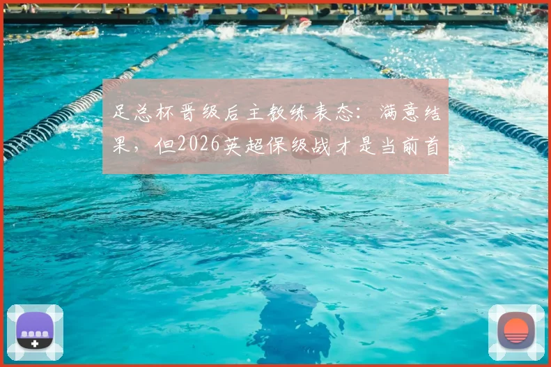 足总杯晋级后主教练表态：满意结果，但2026英超保级战才是当前首要任务