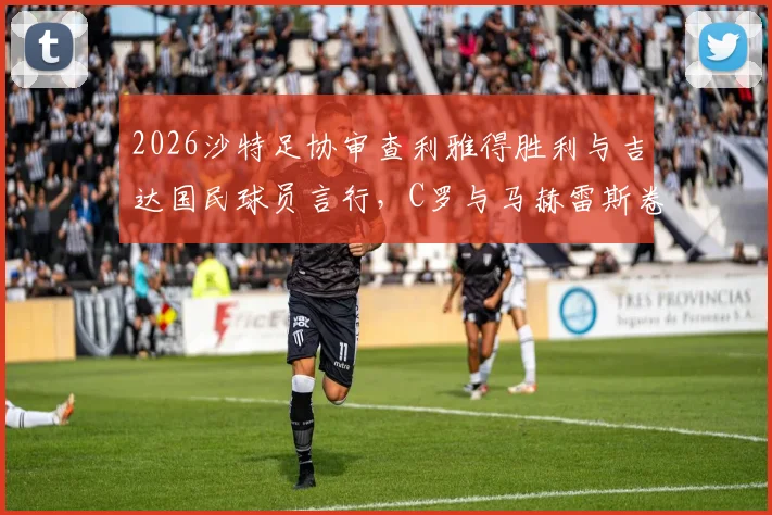 2026沙特足协审查利雅得胜利与吉达国民球员言行，C罗与马赫雷斯卷入风波始末解读