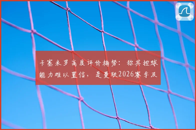 卡塞米罗高度评价梅努：称其控球能力难以置信，是曼联2026赛季及未来的关键中场