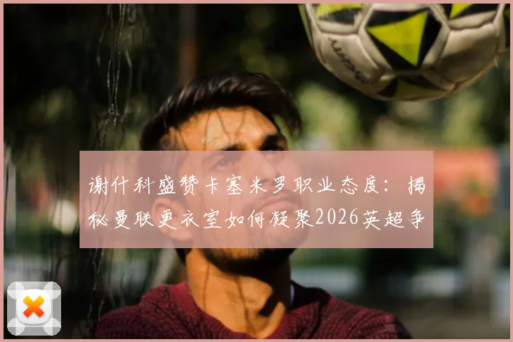 谢什科盛赞卡塞米罗职业态度：揭秘曼联更衣室如何凝聚2026英超争冠战斗力