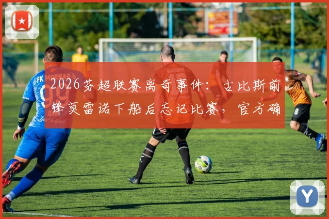 2026芬超联赛离奇事件：古比斯前锋莫雷诺下船后忘记比赛，官方确认为人为失误始末