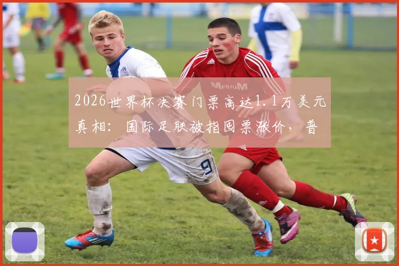 2026世界杯决赛门票高达1.1万美元真相：国际足联被指囤票涨价，普通球迷购票攻略与官方渠道解析